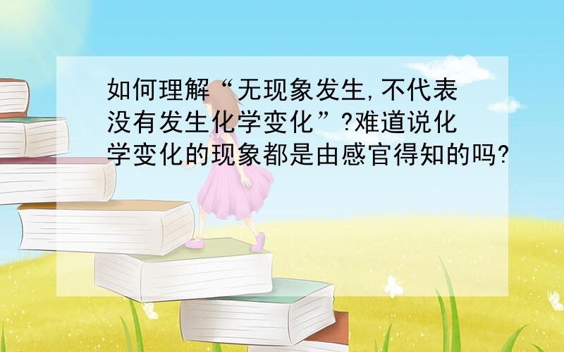 如何理解“无现象发生,不代表没有发生化学变化”?难道说化学变化的现象都是由感官得知的吗?