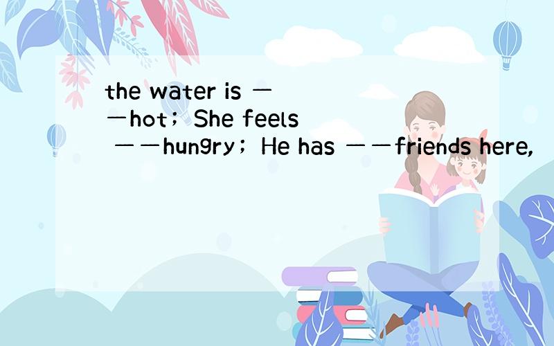 the water is ——hot；She feels ——hungry；He has ——friends here,