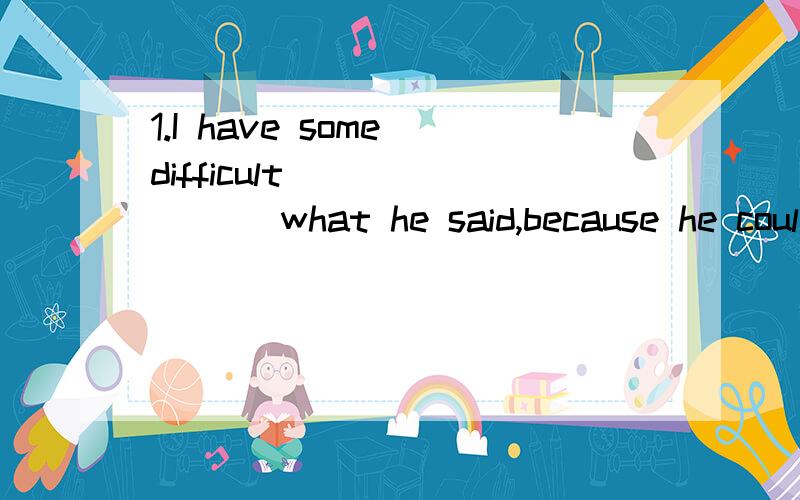 1.I have some difficult _______ what he said,because he coul