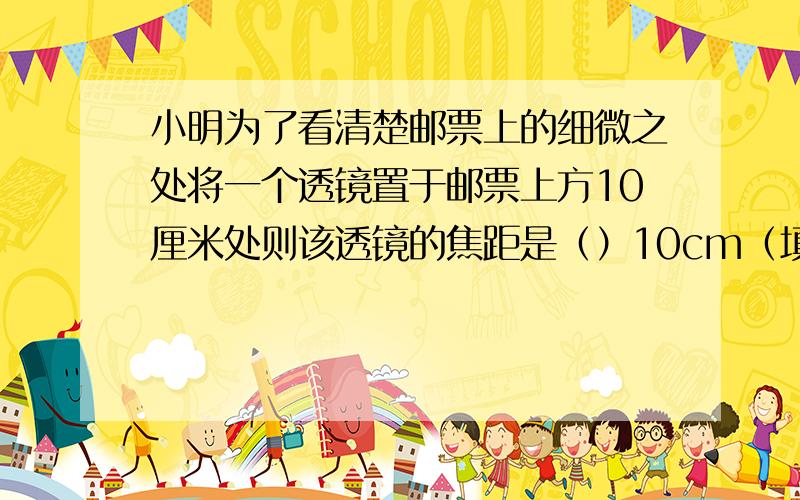 小明为了看清楚邮票上的细微之处将一个透镜置于邮票上方10厘米处则该透镜的焦距是（）10cm（填大于等于小