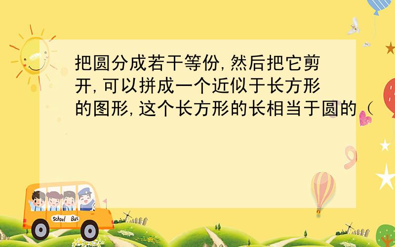 把圆分成若干等份,然后把它剪开,可以拼成一个近似于长方形的图形,这个长方形的长相当于圆的（　　 ）,