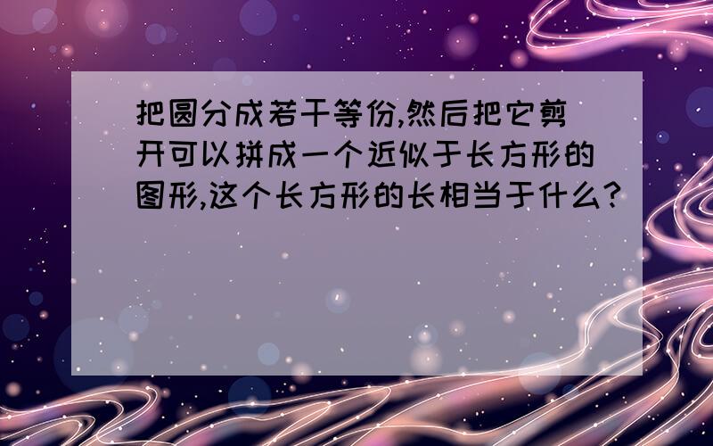 把圆分成若干等份,然后把它剪开可以拼成一个近似于长方形的图形,这个长方形的长相当于什么?