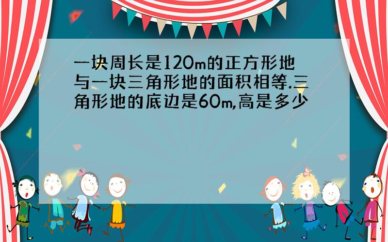 一块周长是120m的正方形地与一块三角形地的面积相等.三角形地的底边是60m,高是多少