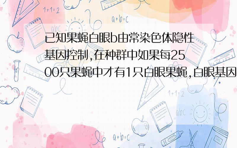 已知果蝇白眼b由常染色体隐性基因控制,在种群中如果每2500只果蝇中才有1只白眼果蝇,白眼基因b的频率?