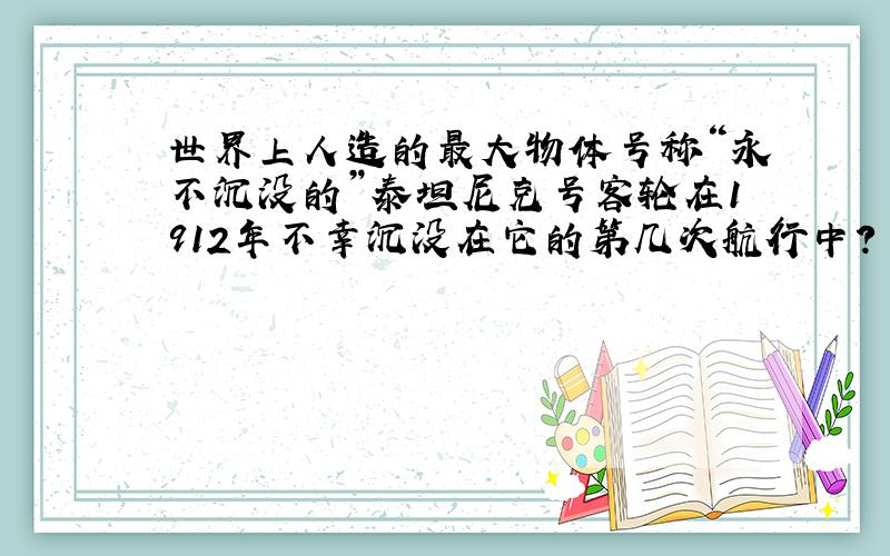 世界上人造的最大物体号称“永不沉没的”泰坦尼克号客轮在1912年不幸沉没在它的第几次航行中?