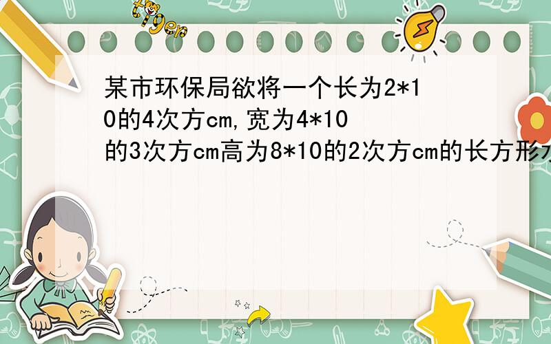 某市环保局欲将一个长为2*10的4次方cm,宽为4*10的3次方cm高为8*10的2次方cm的长方形水池中的水,正好注满