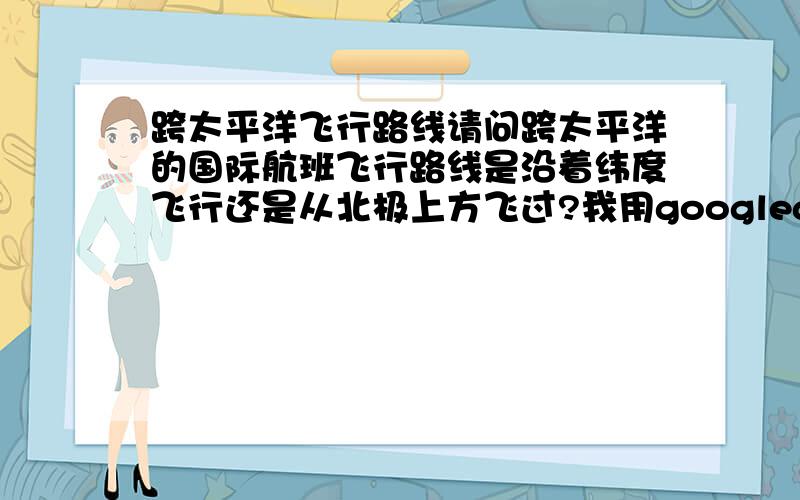 跨太平洋飞行路线请问跨太平洋的国际航班飞行路线是沿着纬度飞行还是从北极上方飞过?我用googlearth量过,好像是从北