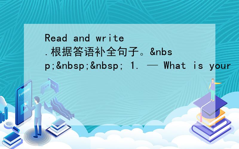 Read and write.根据答语补全句子。    1. — What is your