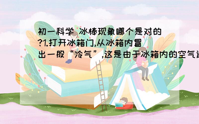 初一科学 冰棒现象哪个是对的?1.打开冰箱门,从冰箱内冒出一股“冷气”,这是由于冰箱内的空气遇冷液化.2.刚从冰箱内拿出