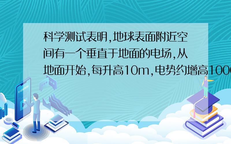 科学测试表明,地球表面附近空间有一个垂直于地面的电场,从地面开始,每升高10m,电势约增高1000v,根据这些资料你能判