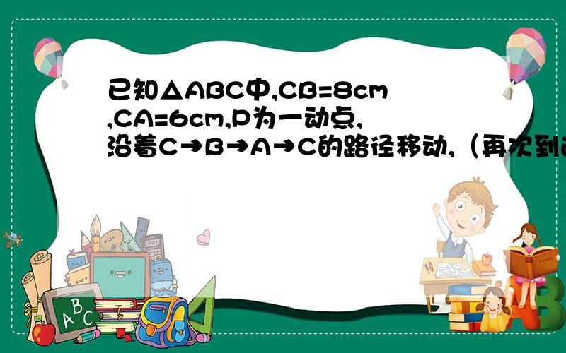 已知△ABC中,CB=8cm,CA=6cm,P为一动点,沿着C→B→A→C的路径移动,（再次到达C点时则停止运动）,P点