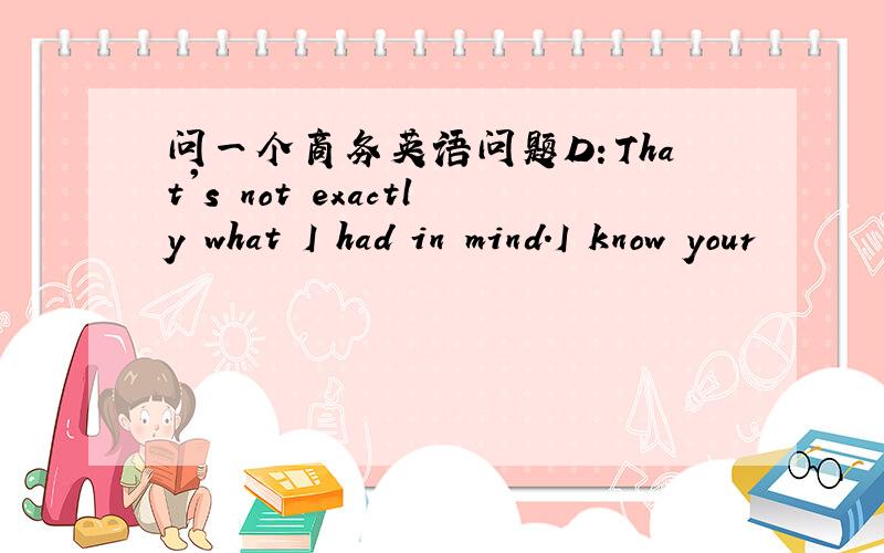 问一个商务英语问题D：That's not exactly what I had in mind.I know your