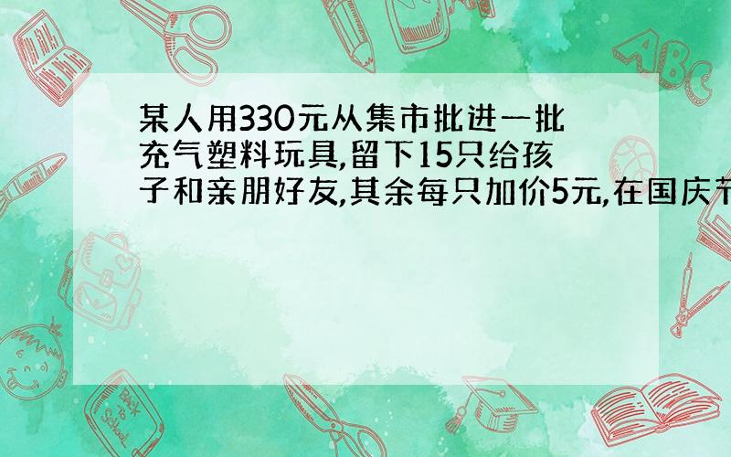 某人用330元从集市批进一批充气塑料玩具,留下15只给孩子和亲朋好友,其余每只加价5元,在国庆节去南京路步行街出售,全部