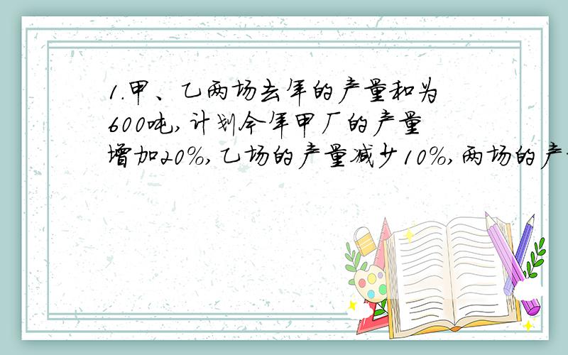 1.甲、乙两场去年的产量和为600吨,计划今年甲厂的产量增加20%,乙场的产量减少10%,两场的产量和将达到800吨,如