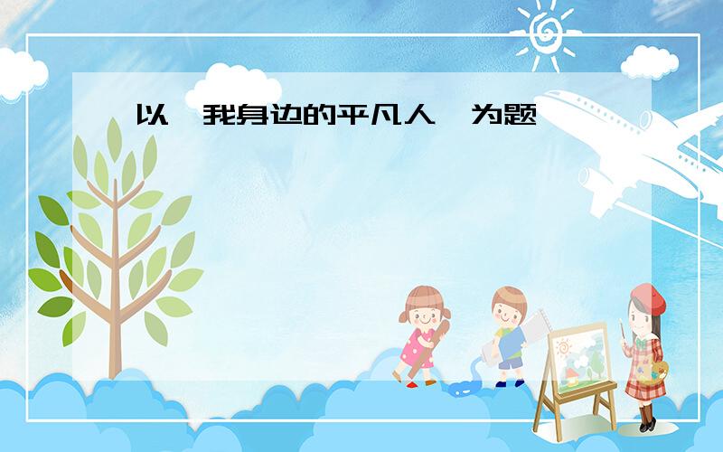 以《我身边的平凡人》为题