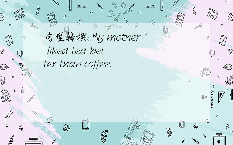 句型转换:My mother liked tea better than coffee.