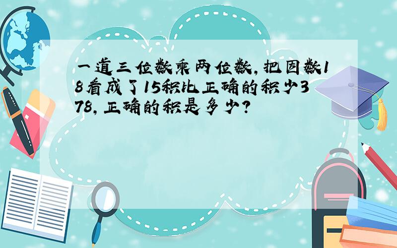 一道三位数乘两位数,把因数18看成了15积比正确的积少378,正确的积是多少?