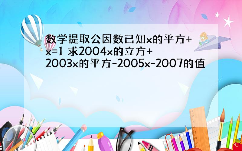 数学提取公因数已知x的平方+x=1 求2004x的立方+2003x的平方-2005x-2007的值