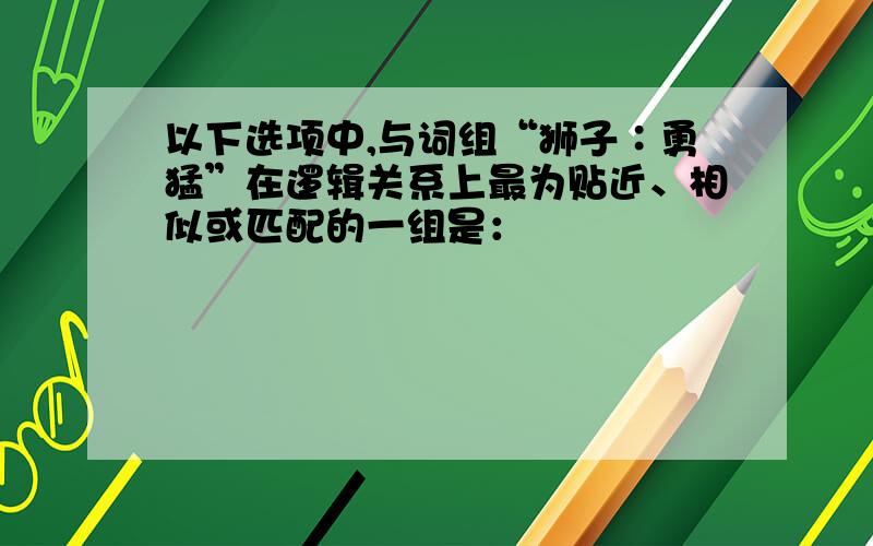 以下选项中,与词组“狮子∶勇猛”在逻辑关系上最为贴近、相似或匹配的一组是：