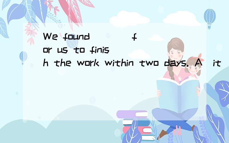 We found ___ for us to finish the work within two days. A．it