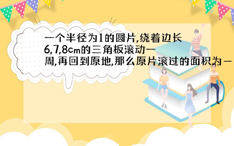 一个半径为1的圆片,绕着边长6,7,8cm的三角板滚动一周,再回到原地,那么原片滚过的面积为——cm2保留π