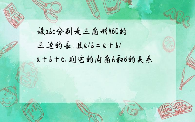 设abc分别是三角形ABC的三边的长,且a/b=a+b/a+b+c,则它的内角A和B的关系