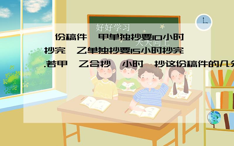 一份稿件,甲单独抄要10小时抄完,乙单独抄要15小时抄完.若甲、乙合抄一小时,抄这份稿件的几分之几