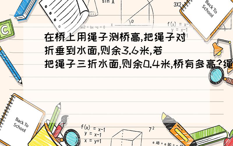 在桥上用绳子测桥高,把绳子对折垂到水面,则余3.6米,若把绳子三折水面,则余0.4米,桥有多高?绳长几米