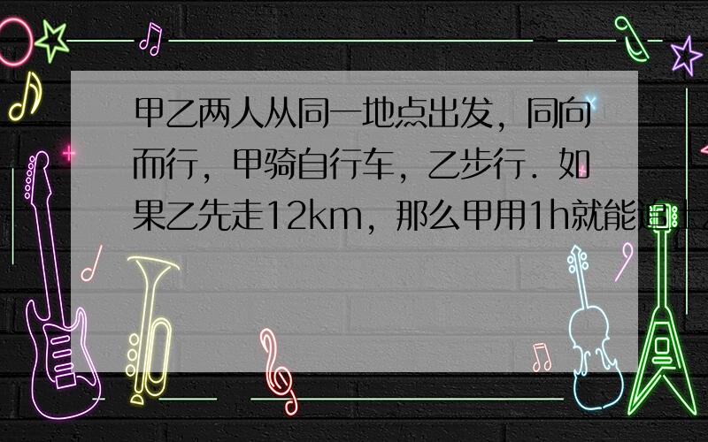 甲乙两人从同一地点出发，同向而行，甲骑自行车，乙步行．如果乙先走12km，那么甲用1h就能追上乙；若乙先走1h，那么甲只