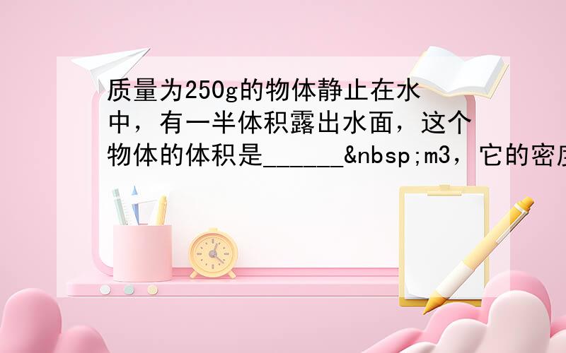 质量为250g的物体静止在水中，有一半体积露出水面，这个物体的体积是______ m3，它的密度是______