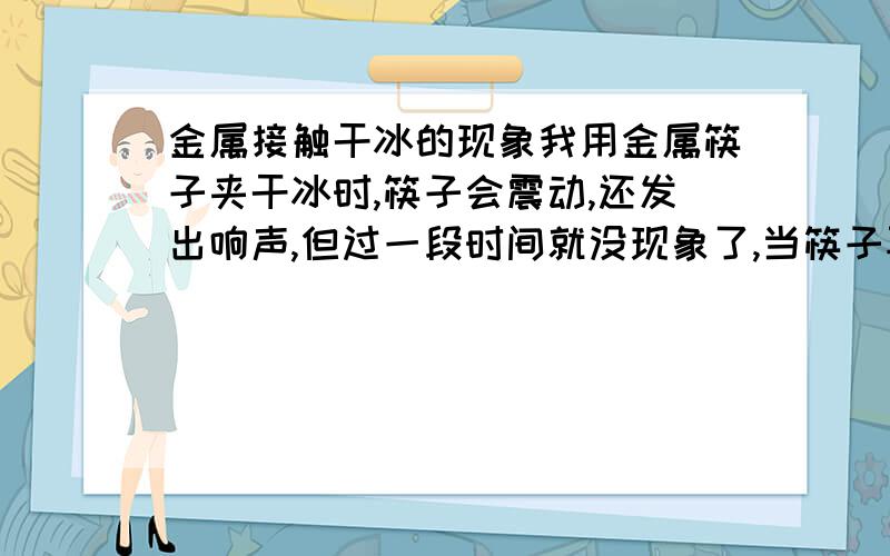 金属接触干冰的现象我用金属筷子夹干冰时,筷子会震动,还发出响声,但过一段时间就没现象了,当筷子再升高到常温,又会有此现象