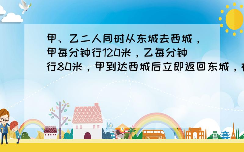 甲、乙二人同时从东城去西城，甲每分钟行120米，乙每分钟行80米，甲到达西城后立即返回东城，在离西城700米处与乙相遇，