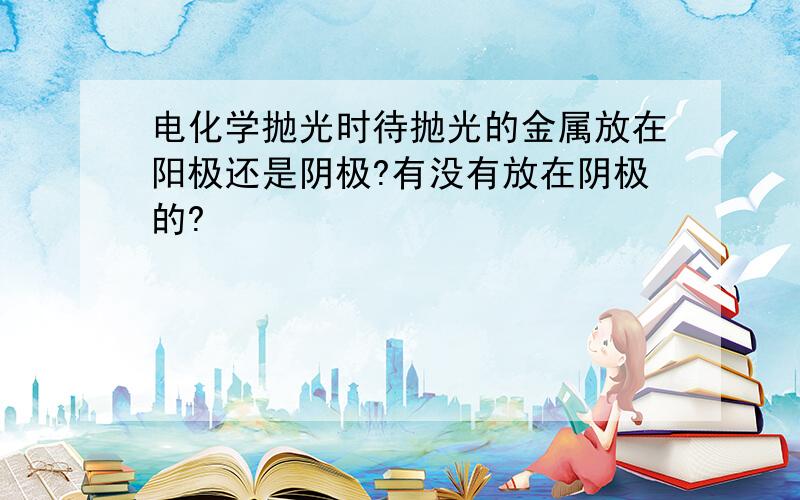 电化学抛光时待抛光的金属放在阳极还是阴极?有没有放在阴极的?