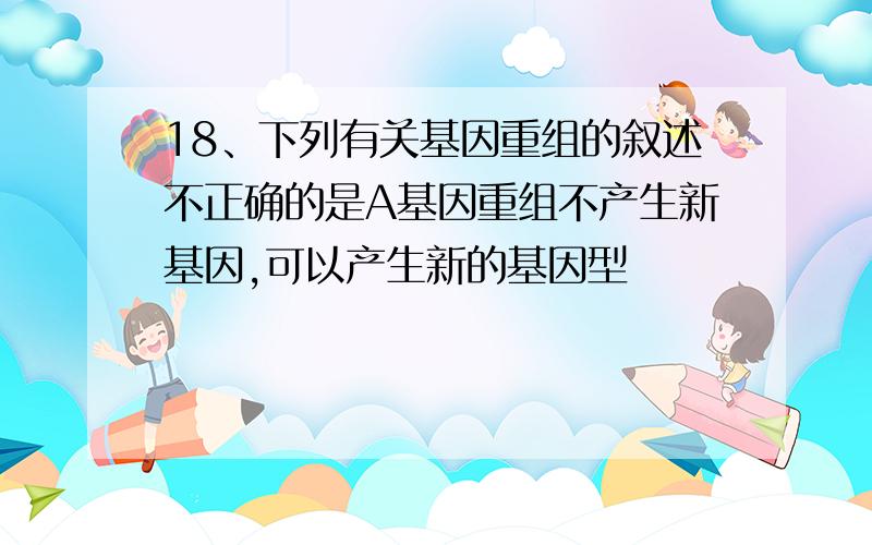 18、下列有关基因重组的叙述不正确的是A基因重组不产生新基因,可以产生新的基因型