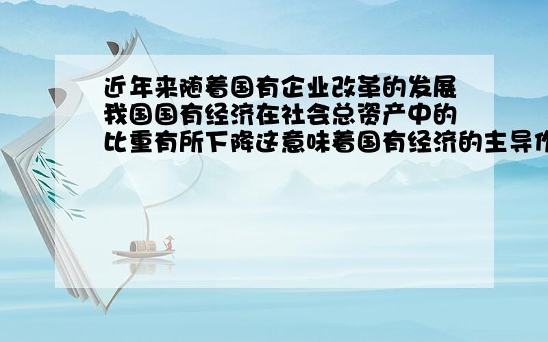 近年来随着国有企业改革的发展我国国有经济在社会总资产中的比重有所下降这意味着国有经济的主导作用在减!