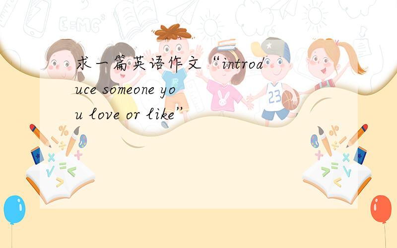 求一篇英语作文“introduce someone you love or like”