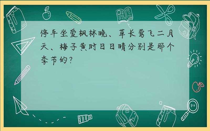 停车坐爱枫林晚、草长莺飞二月天、梅子黄时日日晴分别是那个季节的?