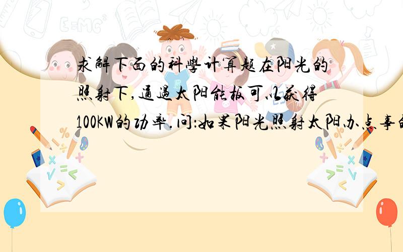 求解下面的科学计算题在阳光的照射下,通过太阳能板可以获得100KW的功率.问：如果阳光照射太阳办点事的时间为10h,求获