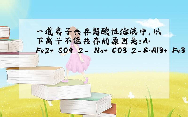 一道离子共存题酸性溶液中,以下离子不能共存的原因是:A.Fe2+ SO4 2- Na+ CO3 2-B.Al3+ Fe3