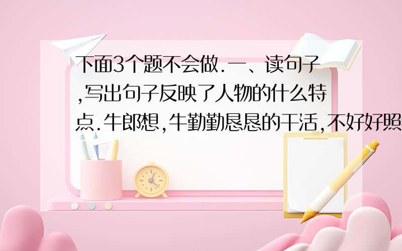 下面3个题不会做.一、读句子,写出句子反映了人物的什么特点.牛郎想,牛勤勤恳恳的干活,不好好照看他,怎么对得起它呢?（