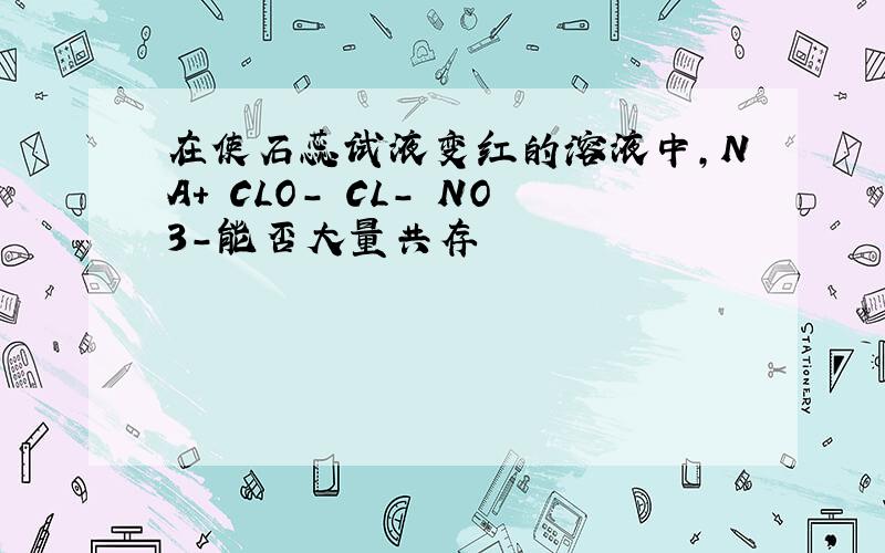 在使石蕊试液变红的溶液中,NA+ CLO- CL- NO3-能否大量共存