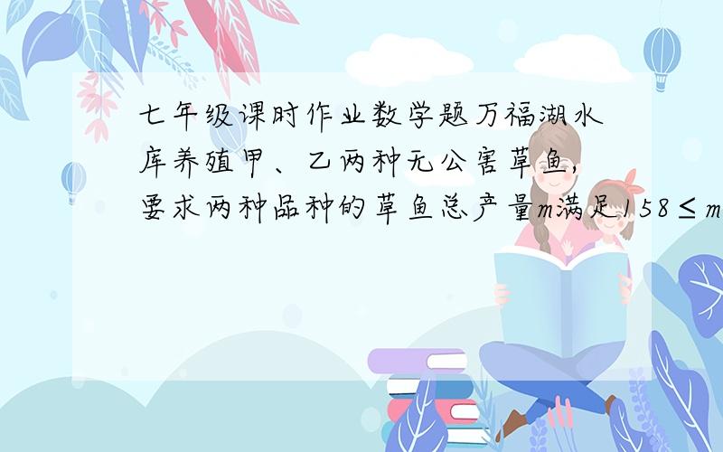 七年级课时作业数学题万福湖水库养殖甲、乙两种无公害草鱼,要求两种品种的草鱼总产量m满足158≤m≤160,总产量值100