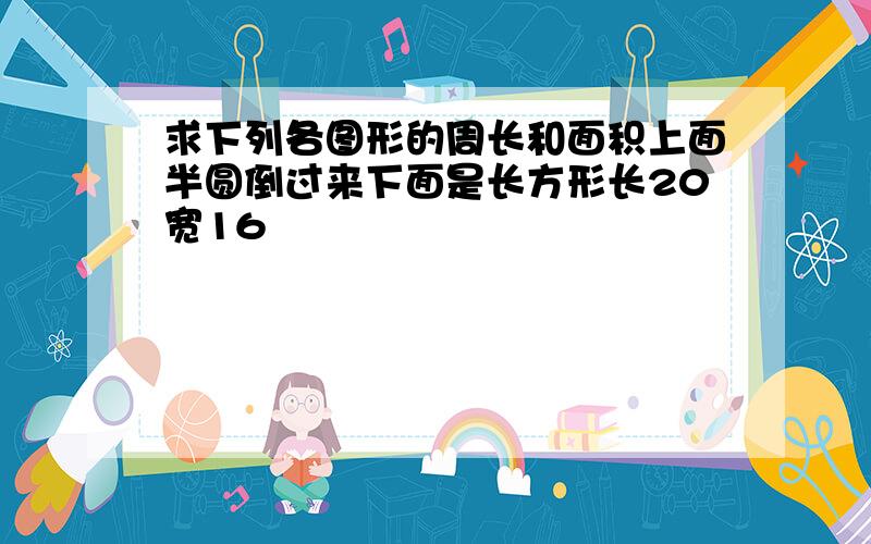 求下列各图形的周长和面积上面半圆倒过来下面是长方形长20宽16