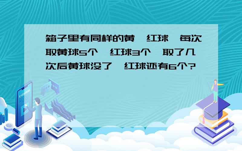 箱子里有同样的黄、红球,每次取黄球5个、红球3个,取了几次后黄球没了,红球还有6个?