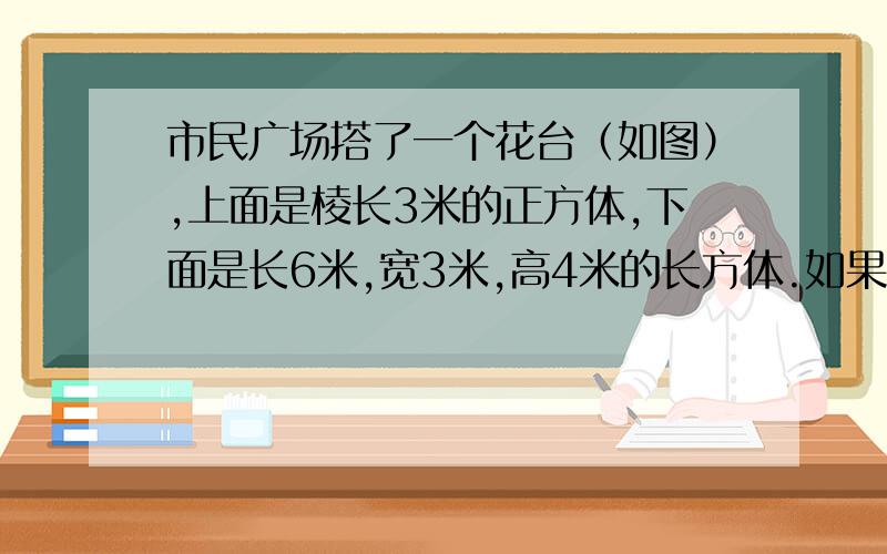 市民广场搭了一个花台（如图）,上面是棱长3米的正方体,下面是长6米,宽3米,高4米的长方体.如果要在花台的前面,后面,左