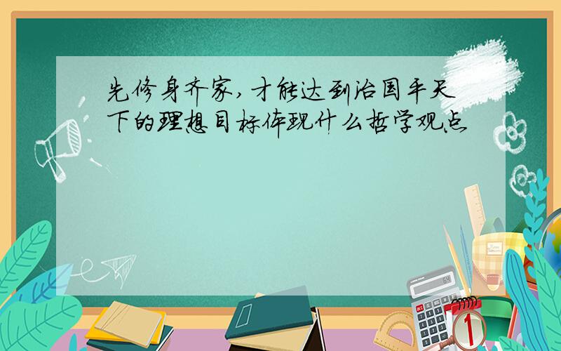 先修身齐家,才能达到治国平天下的理想目标体现什么哲学观点