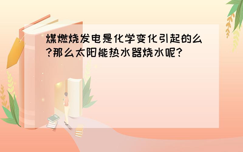 煤燃烧发电是化学变化引起的么?那么太阳能热水器烧水呢?