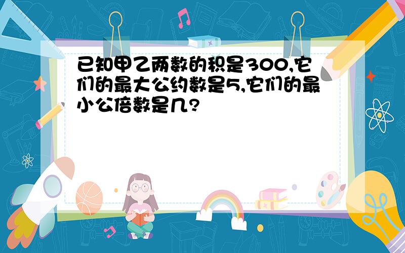 已知甲乙两数的积是300,它们的最大公约数是5,它们的最小公倍数是几?