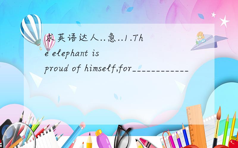 求英语达人..急..1.The elephant is proud of himself,for____________