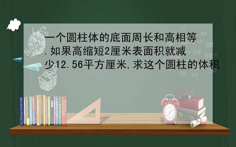 一个圆柱体的底面周长和高相等.如果高缩短2厘米表面积就减少12.56平方厘米,求这个圆柱的体积